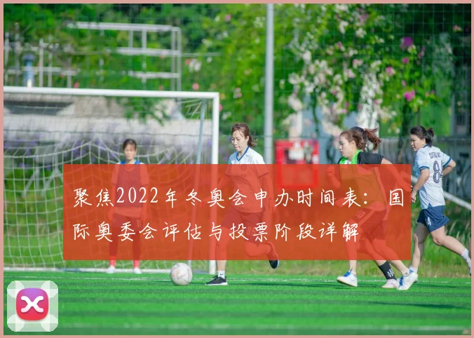 聚焦2022年冬奥会申办时间表：国际奥委会评估与投票阶段详解