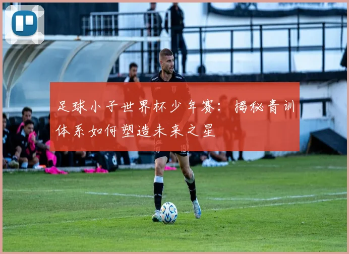 足球小子世界杯少年赛：揭秘青训体系如何塑造未来之星