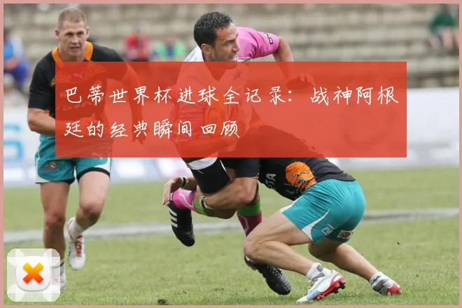 巴蒂世界杯进球全记录:战神阿根廷的经典瞬间回顾