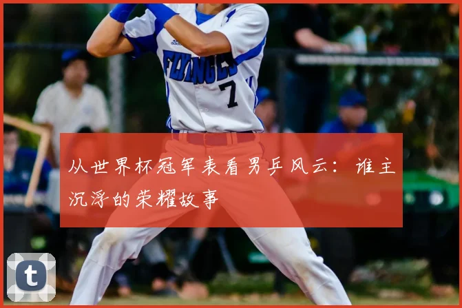 从世界杯冠军表看男乒风云：谁主沉浮的荣耀故事