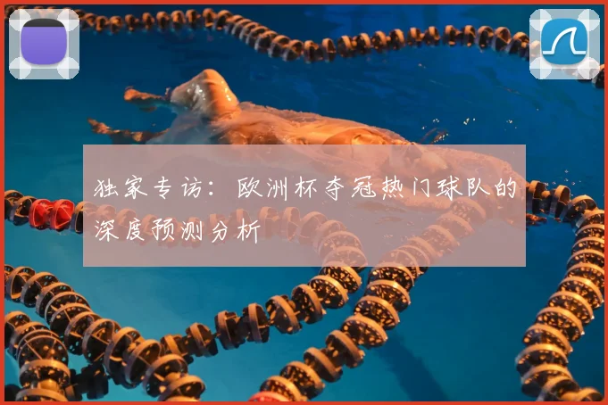 独家专访:欧洲杯夺冠热门球队的深度预测分析