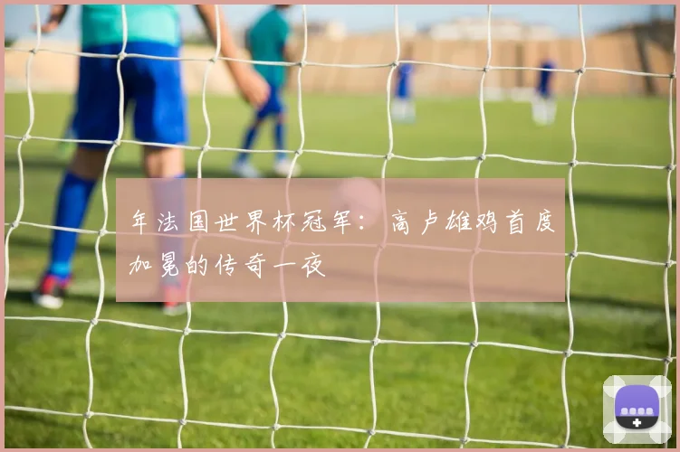 年法国世界杯冠军:高卢雄鸡首度加冕的传奇一夜