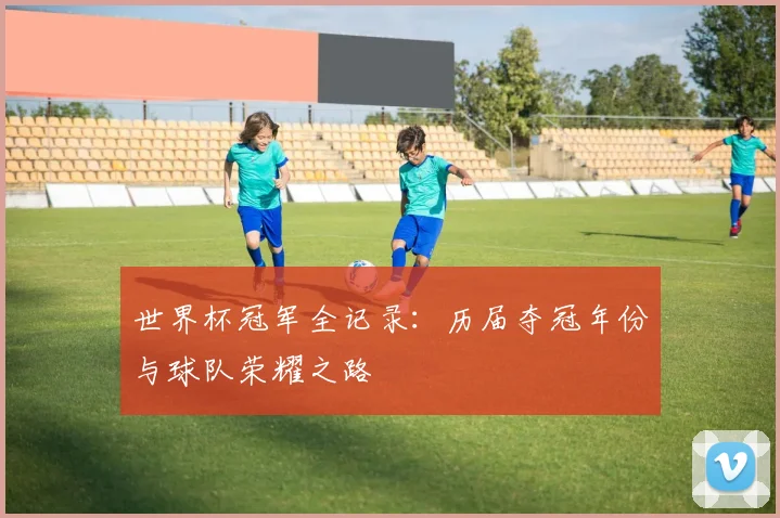 世界杯冠军全记录:历届夺冠年份与球队荣耀之路