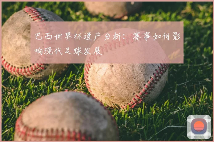 巴西世界杯遗产分析:赛事如何影响现代足球发展