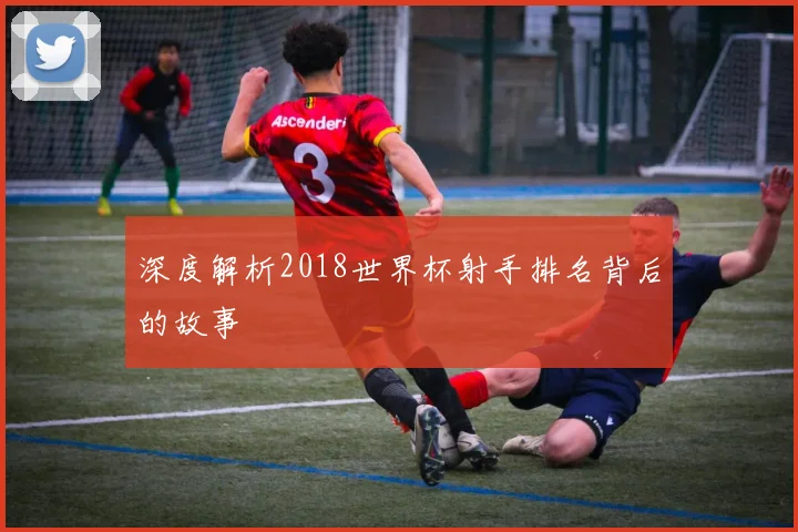 深度解析2018世界杯射手排名背后的故事