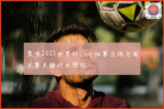 聚焦2021世界杯:小组赛出线与淘汰赛关键对决预测