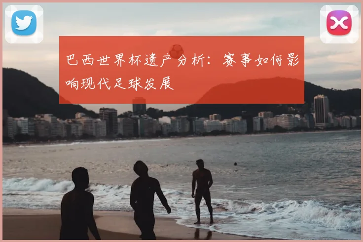 巴西世界杯遗产分析：赛事如何影响现代足球发展