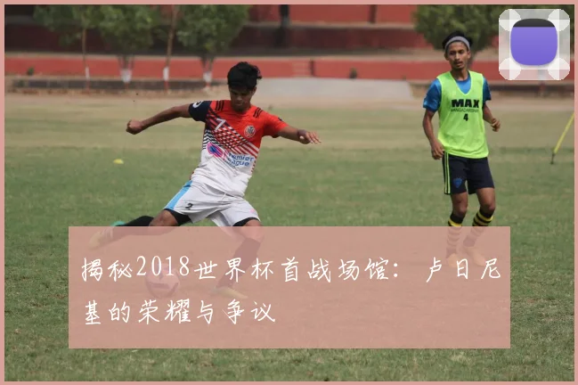 揭秘2018世界杯首战场馆:卢日尼基的荣耀与争议