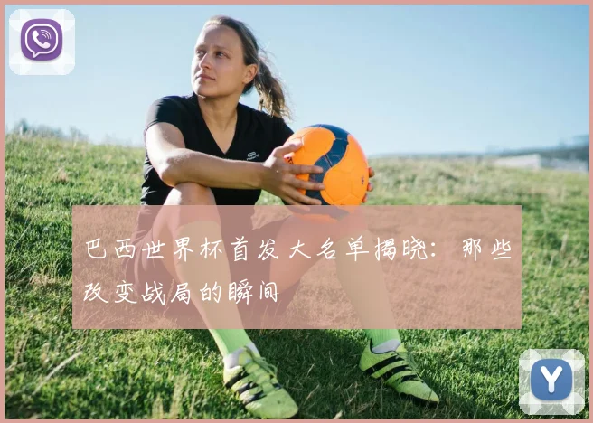 巴西世界杯首发大名单揭晓：那些改变战局的瞬间