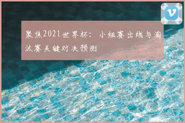 聚焦2021世界杯:小组赛出线与淘汰赛关键对决预测