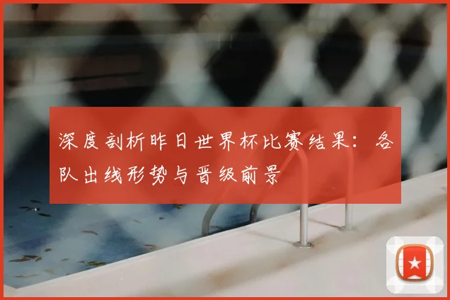 深度剖析昨日世界杯比赛结果：各队出线形势与晋级前景