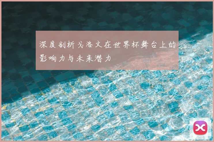 深度剖析戈洛文在世界杯舞台上的影响力与未来潜力