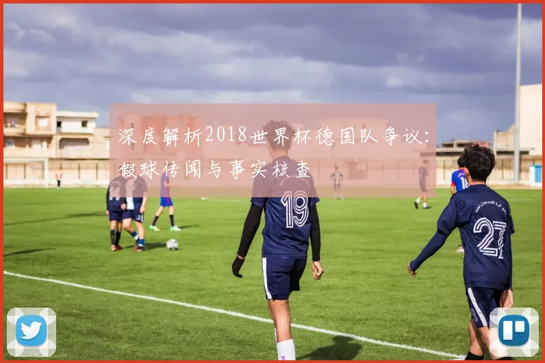 深度解析2018世界杯德国队争议:假球传闻与事实核查