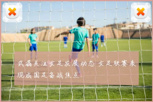 武磊关注女足发展动态 女足联赛表现成国足备战焦点