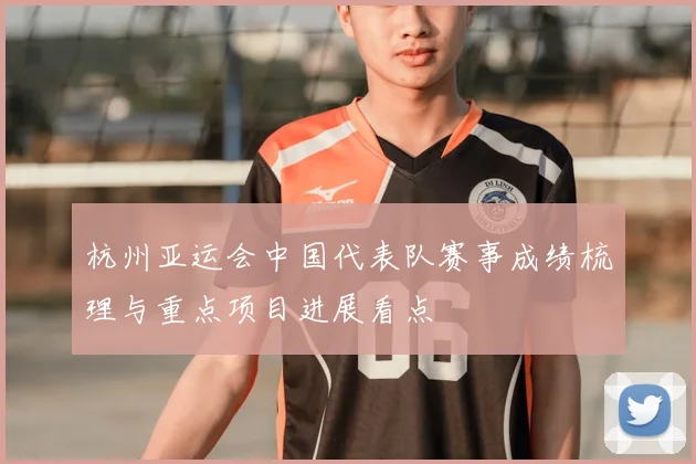 杭州亚运会中国代表队赛事成绩梳理与重点项目进展看点
