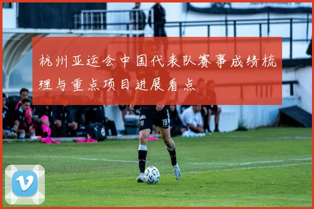 杭州亚运会中国代表队赛事成绩梳理与重点项目进展看点
