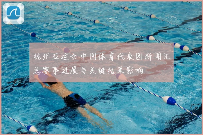 杭州亚运会中国体育代表团新闻汇总赛事进展与关键结果影响