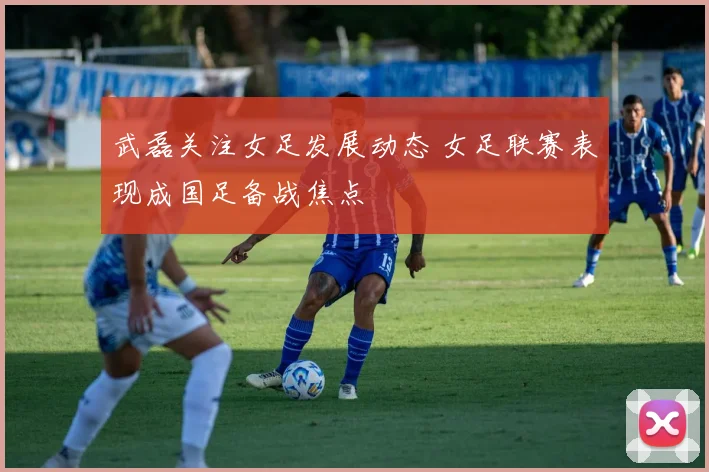 武磊关注女足发展动态 女足联赛表现成国足备战焦点