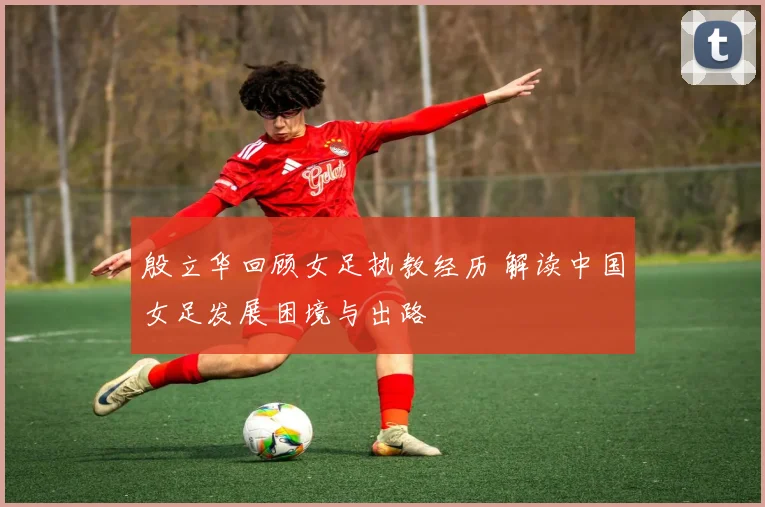 殷立华回顾女足执教经历 解读中国女足发展困境与出路