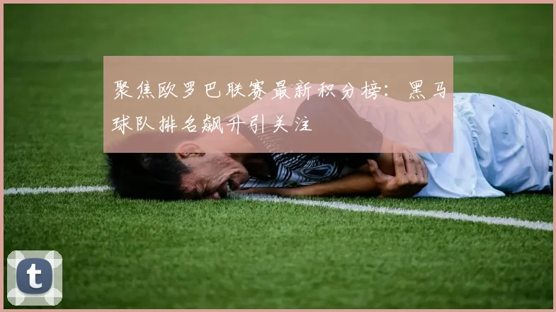 聚焦欧罗巴联赛最新积分榜：黑马球队排名飙升引关注